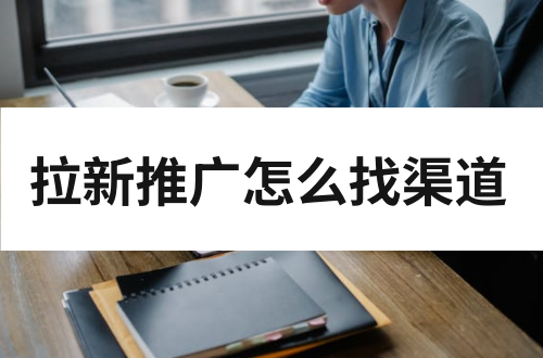 拉新推广怎么找渠道？拉新推广渠道有哪些？
