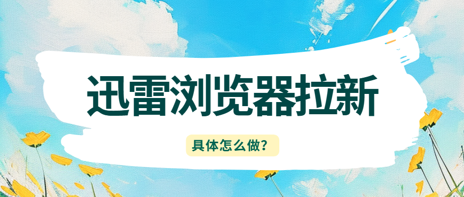 迅雷浏览器拉新怎么做？看这一篇就够了！